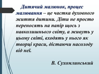 Дитячий малюнок, процес
малювання – це частка духовного
життя дитини. Діти не просто
переносять на папір щось з
навколишнього світу, а живуть у
цьому світі, входять у нього як
творці краси, дістаючи насолоду
від неї.
В. Сухомлинський
 