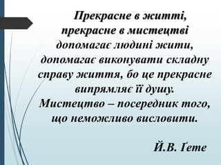 Прекрасне в житті,
прекрасне в мистецтві
допомагає людині жити,
допомагає виконувати складну
справу життя, бо це прекрасне
випрямляє її душу.
Мистецтво – посередник того,
що неможливо висловити.
Й.В. Ґете
 