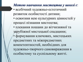 Метою навчання мистецтва у школі є:
• всебічний художньо-естетичний
розвиток особистості дитини;
• освоєння нею культурних цінностей у
процесі пізнання мистецтва;
• плекання пошани до вітчизняної та
зарубіжної мистецької спадщини;
• формування ключових, мистецьких
предметних та міжпредметних
компетентностей, необхідних для
художньо-творчого самовираження в
особистому та суспільному житті.
 
