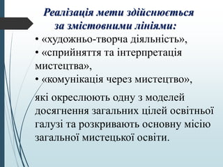Реалізація мети здійснюється
за змістовними лініями:
• «художньо-творча діяльність»,
• «сприйняття та інтерпретація
мистецтва»,
• «комунікація через мистецтво»,
які окреслюють одну з моделей
досягнення загальних цілей освітньої
галузі та розкривають основну місію
загальної мистецької освіти.
 