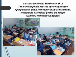 1-В клас (вчитель: Тютюнник О.І.)
Тема: Розширення уявлень про декоративне
прикрашання форм геометричними елементами.
Поєднання силуетної форми та декору.
«Кумедні геометричні фігури»
 
