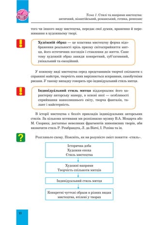 10
того чи іншого виду мистецтва, передає свої думки, враження й пере-
живання в художньому творі.
Худœжній œбраз — це властива мистецтву форма відо-
браження реальності крізь призму світосприйняття мит-
ця, його естетичних поглядів і ставлення до життя. Саме
тому художній образ завжди конкретний, суб’єктивний,
унікальний та емоційний.
У кожному виді мистецтва серед представників творчої спільноти є
справжні майстри, творчість яких вирізняється яскравими, самобутніми
рисами. У такому випадку говорять про індивідуальний стиль митця.
ІндивідуŠльний стиль митця віддзеркалює його ха-
рактерну авторську манеру, в основі якої — особливості
сприймання навколишнього світу, творча фантазія, та-
лант і майстерність.
В історії мистецтва є безліч прикладів індивідуальних авторських
стилів. За кількома мотивами ми розпізнаємо музику В.А. Моцарта або
М. Скорика; достатньо невеликих фрагментів живописних творів, аби
визначити стиль Р. Рембрандта, Л. да Вінчі, І. Рєпіна та ін.
Розгляньте схему. Поясніть, як ви розумієте зміст поняття «стиль».
Історична доба
Художня епоха
Стиль мистецтва
Художні напрями
Творчість спільноти митців
Індивідуальний стиль митця
Конкретні чуттєві образи в різних видах
мистецтва, втілені у творах
Тема 1. Стилі та напрями мистецтва:
античний, візантійський, романський, готика, ренесанс
 