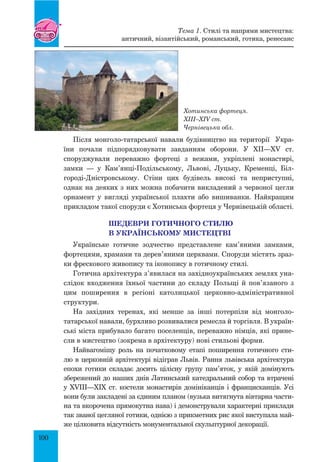 100
Після монголо-татарської навали будівництво на території Укра-
їни почали підпорядковувати завданням оборони. У XII—XV ст.
спо­руджували переважно фортеці з вежами, укріплені монастирі,
замки  — у Кам’янці-Подільському, Львові, Луцьку, Кременці, Біл­
городі-Дністровсь­кому. Стіни цих будівель високі та неприступні,
однак на деяких з них можна побачити викладений з червоної цегли
орнамент у вигляді української плахти або вишиванки. Найкращим
прикладом такої споруди є Хотинська фортеця у Чернівецькій області.
Шедеври готичного стилю
в українському мистецтві
Українське готичне зодчество представлене кам’яними замками,
фортецями, храмами та дерев’яними церквами. Споруди містять зраз-
ки фрескового живопису та іконопису в готичному стилі.
Готична архітектура з’явилася на західноукраїнських землях уна-
слідок входження їхньої частини до складу Польщі й пов’язаного з
цим поширення в регіоні католицької церковно-адміністративної
структури.
На західних теренах, які менше за інші потерпіли від монголо-
татарської навали, бурхливо розвивалися ремесла й торгівля. В україн-
ські міста прибувало багато поселенців, переважно німців, які прине-
сли в мистецтво (зокрема в архітектуру) нові стильові форми.
Найвагомішу роль на початковому етапі поширення готичного сти-
лю в церковній архітектурі відіграв Львів. Рання львівська архітектура
епохи готики складає досить цілісну групу пам’яток, у якій домінують
збережений до наших днів латинський катедральний собор та втрачені
у XVIII—XIX ст. костели монастирів домініканців і францисканців. Усі
вони були закладені за єдиним планом (вузька витягнута вівтарна части-
на та вкорочена прямокутна нава) і демонстрували характерні приклади
так званої цегляної готики, однією з прик­метних рис якої виступала май-
же цілковита відсутність монументальної скульптурної декорації.
Хотинська фортеця.
XIII–XIV ст.
Чернівецька обл.
Тема 1. Стилі та напрями мистецтва:
античний, візантійський, романський, готика, ренесанс
 