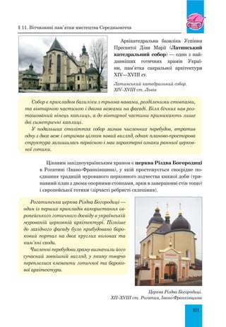 101
Латинський катедральний собор.
XIV–XVIII ст. Львів
Архікатедральна базиліка Успіння
Пресвятої Діви Марії (Латинський
катедральний собор) — один з най­
давніших готичних храмів Украї-
ни, пам’ятка сакральної архітектури
XIV—XVIII ст.
Собор є прикладом базиліки з трьома навами, розділеними стовпами,
та вівтарною частиною і двома вежами на фасаді. Біля бічних нав роз­
ташований вінець каплиць, а до вівтарної частини примикають лише
дві симетричні каплиці.
У подальших століттях собор зазнав численних перебудов, втратив
одну з двох веж і отримав цілком новий вигляд, однак планово-просторова
структура залишилась первісною і має характерні ознаки ранньої церков­
ної готики.
Цікавим західноукраїнським храмом є церква Різдва Богородиці
в Рогатині (Івано-Франківщина), у якій простежується своєрідне по-
єднання традицій мурованого церковного зодчества княжої доби (три-
навний план з двома опорними стовпами, арки в завершенні стін тощо)
і європейської готики (зірчасті ребристі склепіння).
Рогатинська церква Різдва Богородиці —
один із перших прикладів використання єв­
ропейського готичного досвіду в українській
мурованій церковній архітектурі. Пізніше
до західного фасаду було прибудовано баро­
ковий портал на двох круглих колонах та
кам’яні сходи.
Численні перебудови храму визначили його
сучасний зовнішній вигляд, у якому творчо
переплелися елементи готичної та бароко­
вої архітектури.
церква Різдва Богородиці.
XII–XVIII ст. Рогатин, Івано-Франківщина
§ 11. Вітчизняні пам’ятки мистецтва середньовіччя
 