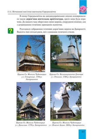 103
В епоху Середньовіччя на західноукраїнських землях поширювала-
ся також дерев’яна костельна архітектура, проте вона була втра-
чена. До нашого часу збереглися лише церкви, споруджені пізніше, але
з дотриманням готичних принципів зодчества.
Розгляньте зображення готичних дерев’яних церков на Закарпатті.
Виділіть їхні спільні риси, які є ознаками готичного стилю.
Церква Св. Миколи Чудотворця
у с. Сокирниця. 1704 р.
Закарпаття
Церква Св. Великомученика Дмитра
у с. Репинне. 1780 р. Закарпаття
Церква Св. Миколи Чудотворця
у с. Данилове. 1779 р. Закарпаття
Церква Св. Миколи Чудотворця
у с. Нижня Апша. 1604 р. Закарпаття
§ 11. Вітчизняні пам’ятки мистецтва середньовіччя
 