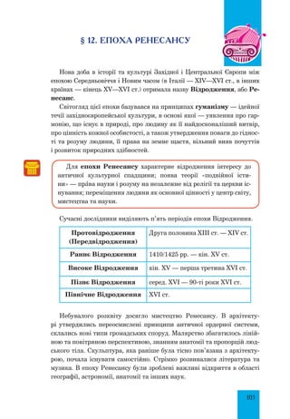 105
§ 12. Епоха РенесансУ
Нова доба в історії та культурі Західної і Центральної Європи між
епохою Середньовіччя і Новим часом (в Італії — XIV—XVI ст., в інших
країнах — кінець XV—XVI ст.) отримала назву Відродження, або Ре-
несанс.
Світогляд цієї епохи базувався на принципах гуманізму — ідейної
течії західноєвропейської культури, в основі якої — уявлення про гар-
монію, що існує в природі, про людину як її найдосконаліший витвір,
про цінність кожної особистості, а також утвердження поваги до гіднос-
ті та розуму людини, її права на земне щастя, вільний вияв почуттів
і розвиток природних здібностей.
Для епохи Ренесансу характерне відродження інтересу до
античної культурної спадщини; поява теорії «подвійної істи-
ни» — прŠва науки і розуму на незалежне від релігії та церкви іс-
нування; переміщення людини як основної цінності у центр світу,
мистецтва та науки.
Сучасні дослідники виділяють п’ять періодів епохи Відродження.
Протовідродження
(Передвідродження)
Друга половина XIII ст. — XIV ст.
Раннє Відродження 1410/1425 рр. — кін. XV ст.
Високе Відродження кін. XV — перша третина XVI ст.
Пізнє Відродження серед. XVI — 90-ті роки XVI ст.
Північне Відродження XVI ст.
Небувалого розквіту досягло мистецтво Ренесансу. В архітекту-
рі утвердились переосмислені принципи античної ордерної системи,
склались нові типи громадських споруд. Малярство збагатилось ліній-
ною та повітряною перспективою, знанням анатомії та пропорцій люд-
ського тіла. Скульптура, яка раніше була тісно пов’язана з архітекту-
рою, почала існувати самостійно. Стрімко розвивалися література та
музика. В епоху Ренесансу були зроблені важливі відкриття в області
географії, астрономії, анатомії та інших наук.
 