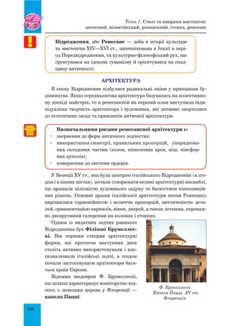 106
Відрœдження, або РенесŠнс — доба в історії культури
та мистецтва XIV—XVI ст., започаткована в Італії в пері-
од Передвідродження, та культурно-філософський рух, що
ґрунтувався на ідеалах гуманізму й орієнтувався на спад-
щину античності.
АРХІТЕКТУРА
В епоху Відродження відбулися радикальні зміни у принципах бу-
дівництва. Якщо середньовічна архітектура базувалась на колективно-
му досвіді майстрів, то в ренесансній на перший план виступила інди-
відуальна творчість архітектора і художника, які активно зверталися
до естетичних засад та принципів античної архітектури.
Визначальними рисами ренесансної архітектури є:
	 звернення до форм античного зодчества;
	 використання симетрії, правильних пропорцій, упорядкова­
них скла­дових частин (колон, півколових арок, ніш, півсфер-
них куполів);
	 повернення до системи ордерів.
У Венеції XV ст., яка була центром італійського Відродження (а зго-
дом і в інших містах), почали створювати великі архітектурні ансамблі,
що вражали цілісністю художнього задуму та багатством композицій-
них рішень. Основні зразки італійської архітектури епохи Ренесансу
вирізнялися гармонійністю і величчю пропорцій, витонченістю дета-
лей, орнаментацією карнизів, вікон, дверей, а також легкими, переваж-
но двоярусними галереями на колонах і стовпах.
Одним із видатних зодчих раннього
Відродження був Філіппо Брунеллес-
кі. Він першим створив архітектурні
форми, які протягом наступних двох
століть активно використовували і вдо-
сконалювали італійські зодчі, а згодом
почали застосовувати архітектори бага-
тьох країн Європи.
Відомим шедевром Ф. Брунеллескі,
що цілком характеризує новаторство зод-
чого, є невелика церква у Флоренції  —
капела Пацці.
Ф. Брунеллескі.
Капела Пацці. XV ст.
Флоренція
­
Тема 1. Стилі та напрями мистецтва:
античний, візантійський, романський, готика, ренесанс
 