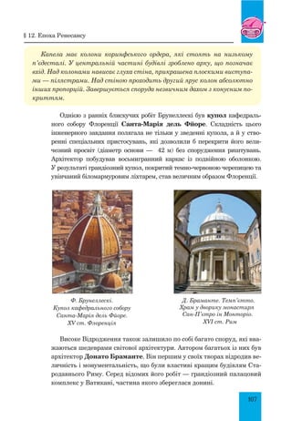 107
Капела має колони коринфського ордера, які стоять на низькому
п’єдесталі. У центральній частині будівлі зроблено арку, що позначає
вхід. Над колонами нависає глуха стіна, прикрашена плоскими виступа­
ми — пілястрами. Над стіною проходить другий ярус колон абсолютно
інших пропорцій. Завершується споруда незвичним дахом з конусним по­
криттям.
Однією з ранніх блискучих робіт Брунеллескі був купол кафедраль-
ного собору Флоренції Санта-Марія дель Фйоре. Складність цього
інженерного завдання полягала не тільки у зведенні купола, а й у ство-
ренні спеціальних пристосувань, які дозволили б перекрити його вели-
чезний просвіт (діаметр основи — 42 м) без спорудження риштувань.
Архітектор побудував восьмигранний каркас із подвійною оболонкою.
У результаті грандіозний купол, покритий темно-червоною черепицею та
увінчаний біломармуровим ліхтарем, став величним образом Флоренції.
Ф. Брунеллескі.
Купол кафедрального собору 
Санта-Марія дель Фйоре.
XV ст. Флоренція
Д. Браманте. Темп’єтто.
Храм у дворику монастиря
Сан-П’єтро ін Монторіо.
XVI ст. Рим
Високе Відродження також залишило по собі багато споруд, які вва-
жаються шедеврами світової архітектури. Автором багатьох із них був
архітектор Донато Браманте. Він першим у своїх творах відродив ве-
личність і монументальність, що були властиві кращим будівлям Ста-
родавнього Риму. Серед відомих його робіт — грандіозний палацовий
комплекс у Ватикані, частина якого збереглася донині.
§ 12. Епоха ренесансу
 