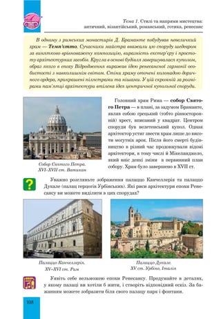 108
В одному з римських монастирів Д. Браманте побудував невеличкий
храм — Темп’єтто. Сучасники майстра вважали цю споруду шедевром
за винятково врівноважену композицію, виразність екстер’єру і просто­
ту архітектурних засобів. Кругла в основі будівля завершувалася куполом,
образ якого в епоху Відродження виражав ідею ренесансної гармонії осо­
бистості з навколишнім світом. Стіни храму оточені колонадою дорич­
ного ордера, прикрашені пілястрами та нішами. У цій скромній за розмі­
рами пам’ятці архітектури втілена ідея центричної купольної споруди.
Головний храм Рима — собор Свято-
го Петра — в плані, за задумом Браманте,
являв собою грецький (тобто рівносторон-
ній) хрест, вписаний у квадрат. Центром
споруди був велетенський купол. Однак
архітектор устиг звести храм лише до висо-
ти могутніх арок. Після його смерті будів-
ництво в різний час продовжували відомі
архітектори, в тому числі й Мікеланджело,
який вніс деякі зміни в первинний план
собору. Храм було завершено в XVII ст.
Уважно розгляньте зображення палаццо Канчеллерія та палаццо
Дукале (палац герцогів Урбінських). Які риси архітектури епохи Рене-
сансу ви можете виділити в цих спорудах?
Палаццо Канчеллерія.
XV–XVI ст. Рим
Палаццо Дукале.
XV ст. Урбіно, Італія
Уявіть себе вельможею епохи Ренесансу. Продумайте в деталях,
у якому палаці ви хотіли б жити, і створіть відповідний ескіз. За ба-
жанням можете зобразити біля свого палацу парк і фонтани.
Собор Святого Петра.
XVI–XVII ст. Ватикан
♫
Тема 1. Стилі та напрями мистецтва:
античний, візантійський, романський, готика, ренесанс
 