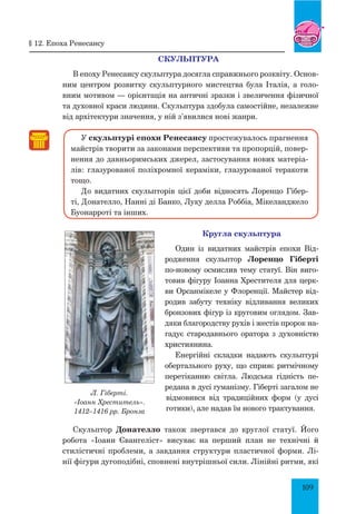 109
Скульптура
В епоху Ренесансу скульптура досягла справжнього розквіту. Основ­
ним центром розвитку скульптурного мистецтва була Італія, а голо-
вним мотивом — орієнтація на античні зразки і звеличення фізичної
та духовної краси людини. Скульптура здобула самостійне, незалежне
від архітектури значення, у ній з’явилися нові жанри.
У скульптурі епохи Ренесансу простежувалось прагнення
майстрів творити за законами перспективи та пропорцій, повер-
нення до давньоримських джерел, застосування нових матеріа-
лів: глазурованої поліхромної кераміки, глазурованої теракоти
тощо.
До видатних скульпторів цієї доби відносять Лоренцо Гібер-
ті, Донателло, Нанні ді Банко, Луку делла Роббіа, Мікеланджело
Буо­нарроті та інших.
Кругла скульптура
Один із видатних майстрів епохи Від-
родження скульптор Лоренцо Гіберті
по-новому осмислив тему статуї. Він виго-
товив фігуру Іоанна Хрестителя для церк-
ви Орсанмікеле у Флоренції. Майстер від-
родив забуту техніку відливання великих
бронзових фігур із круговим оглядом. Зав­
дяки благородству рухів і жестів пророк на-
гадує стародавнього оратора з духовністю
християнина.
Енергійні складки надають скульптурі
обертального руху, що сприяє ритмічному
перетіканню світла. Людська гідність пе-
редана в дусі гуманізму. Гіберті загалом не
відмовився від традиційних форм (у дусі
готики), але надав їм нового трактування.
Скульптор Донателло  також звертався до круглої статуї. Його
робота «Іоанн Євангеліст» висуває на перший план не технічні й
стилістичні проблеми, а завдання структури пластичної форми. Лі-
нії фігури дугоподібні, сповнені внутрішньої сили. Лінійні ритми, які
Л. Гіберті.
«Іоанн Хреститель».
1412–1416 рр. Бронза
§ 12. Епоха ренесансу
 