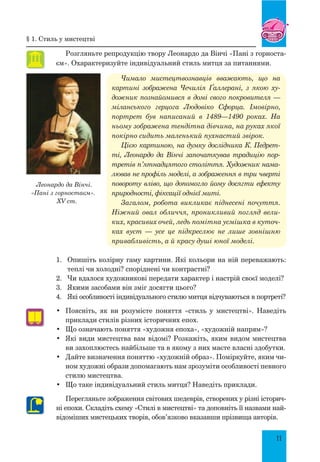 11
Розгляньте репродукцію твору Леонардо да Вінчі «Пані з горноста-
єм». Охарактеризуйте індивідуальний стиль митця за питаннями.
Чимало мистецтвознавців вважають, що на
картині зображена Чечилія Ґаллерані, з якою ху-
дожник познайомився в домі свого покровителя —
міланського герцога Людовіко Сфорца. Імовірно,
портрет був написаний в 1489—1490 роках. На
ньому зображена тендітна дів­чина, на руках якої
покірно сидить маленький пухнастий звірок.
Цією картиною, на думку дослідника К. Пед­рет­
ті, Леонардо да Вінчі започаткував традицію пор-
третів п’ятнадцятого століття. Художник нама-
лював не профіль моделі, а зо­браження в три чверті
повороту вліво, що допомогло йому досягти ефекту
природності, фіксації однієї миті.
Загалом, робота викликає піднесені почуття.
Ніжний овал обличчя, проникливий погляд вели-
ких, красивих очей, ледь помітна усмішка в куточ-
ках вуст  — усе це підкреслює не лише зовнішню
привабливість, а й красу душі юної моделі.
1.	 Опишіть колірну гаму картини. Які кольори на ній переважають:
теплі чи холодні? споріднені чи контрастні?
2.	 Чи вдалося художникові передати характер і настрій своєї моделі?
3.	 Якими засобами він зміг досягти цього?
4.	 Які особливості індивідуального стилю митця відчуваються в портреті?
•	 Поясніть, як ви розумієте поняття «стиль у мистецтві». Наведіть
приклади стилів різних історичних епох.
•	 Що означають поняття «художня епоха», «художній напрям»?
•	 Які види мистецтва вам відомі? Розкажіть, яким видом мистецтва
ви захоплюєтесь найбільше та в якому з них маєте власні здобутки.
•	 Дайте визначення поняттю «художній образ». Поміркуйте, яким чи-
ном художні образи допомагають нам зрозуміти особливості певного
стилю мистецтва.
•	 Що таке індивідуальний стиль митця? Наведіть приклади.
Перегляньте зображення світових шедеврів, створених у різні історич-
ні епохи. Складіть схему «Стилі в мистецтві» та доповніть її назвами най-
відоміших мистецьких творів, обов’язково вказавши прізвища авторів.
Леонардо да Вінчі.
«Пані з горностаєм».
XV ст.
§ 1. Стиль у мистецтві
 