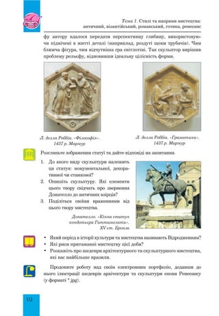 112
фу  автору вдалося передати перспективну глибину, використовую-
чи підмічені в житті деталі (наприклад, роздуті щоки трубачів). Чим
ближча фігура, тим відчутніша гра світлотіні. Так скульптор вирішив
проблему рельєфу, відновивши ідеальну цілісність форми.
Л. делла Роббіа. «Філософія».
1437 р. Мармур
Л. делла Роббіа. «Граматика».
1437 р. Мармур
Розгляньте зображення статуї та дайте відповіді на запитання.
1.	 до якого виду скульптури належить
ця статуя: монументальної, декора-
тивної чи станкової?
2.	 Опишіть скульптуру. Які елементи
цього твору свідчать про звернення
Донателло до античних взірців?
3.	 Поділіться своїми враженнями від
цього твору мистецтва.
Донателло. «Кінна статуя
кондотьєра Гаттамелати».
XV ст. Бронза
•	 Який період в історії культури та мистецтва називають Відродженням?
•	 Які риси притаманні мистецтву цієї доби?
•	 Розкажіть про шедеври архітектурного та скульптурного мистецтва,
які вас найбільше вразили.
Продовжте роботу над своїм електронним портфоліо, додавши до
нього ілюстрації шедеврів архітектури та скульптури епохи Ренесансу
(у форматі *.jpg).
Тема 1. Стилі та напрями мистецтва:
античний, візантійський, романський, готика, ренесанс
 