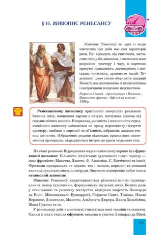 113
§ 13. ЖИВОПИС Ренесансу
Живопис Ренесансу як один із видів
мистецтва цієї доби має свої характерні
риси. Він відходить від статичних, засти-
глих схем у бік динаміки, з’являється нове
розуміння простору і часу, в картинах
присутні правдивість, достовірність і сво-
єрідна чуттєвість, драматизм подій. Ху-
дожники цього стилю зберігають традиції
Візантії, але доповнюють їх психологізмом
і емпіричними пошуками перспективи.
Рафаель Санті. «Арістотель і Платон».
Фрагмент фрески «Афінська школа».
1509 р.
Ренесансному живопису притаманні значущість реального
бачення світу, написання картин з натури, поступова відмова від
середньовічних канонів. Наприклад, умовність і площинність серед-
ньовічного живопису змінюються на пряму перспективу (відчуття
простору, глибини в картині) та об’ємність зображень завдяки тех-
ніці світлотіні. Зображення людини відповідає правильним анато-
мічним пропорціям, відроджується інтерес до краси людського тіла.
На етапі раннього Відродження надзвичайно популярним був фрес-
ковий живопис. Більшість італійських художників цього періоду —
саме фрескісти (Мазаччо, Джотто, Ф. Анжеліко, С. Боттічеллі та інші).
Фресками прикрашали як церкви, так і палаци, церковні та домашні
каплиці, суспільно значущі споруди. Значного поширення набув також
станковий живопис.
Живопис Ренесансу характеризується різноманітністю індивіду-
альних манер художників, формуванням місцевих шкіл. Велику роль
у становленні та розвитку малярства відіграли творчість Леонардо
да Вінчі, Мікеланджело Буонарроті, Рафаеля Санті, Тіціана, Паоло
Веронезе, Донателло, Мазаччо, Альбрехта Дюрера, Ханса Хольбейна,
Жана Гужона та ін.
У ренесансну добу в мистецтві з’являються нові терміни та поняття.
Одним із них є техніка сфумато, введена в ужиток Леонардо да Вінчі.
 