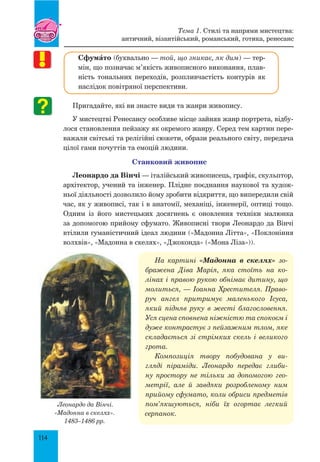 114
СфумŠто (буквально — той, що зникає, як дим) — тер-
мін, що позначає м’якість живописного виконання, плав-
ність тональних переходів, розпливчастість контурів як
наслідок повітряної перспективи.
Пригадайте, які ви знаєте види та жанри живопису.
У мистецтві Ренесансу особливе місце зайняв жанр портрета, відбу-
лося становлення пейзажу як окремого жанру. Серед тем картин пере-
важали світські та релігійні сюжети, образи реального світу, передача
цілої гами почуттів та емоцій людини.
Станковий живопис
Леонардо да Вінчі — італійський живописець, графік, скульптор,
архітектор, учений та інженер. Плідне поєднання наукової та худож-
ньої діяльності дозволило йому зробити відкриття, що випередили свій
час, як у живописі, так і в анатомії, механіці, інженерії, оптиці тощо.
Одним із його мистецьких досягнень є оновлення техніки малюнка
за допомогою прийому сфумато. Живописні твори Леонардо да Вінчі
втілили гуманістичний ідеал людини («Мадонна Літта», «Поклоніння
волхвів», «Мадонна в скелях», «Джоконда» («Мона Ліза»)).
На картині «Мадонна в скелях» зо­
бражена Діва Марія, яка стоїть на ко­
лінах і правою рукою обнімає дитину, що
молиться, — Іоанна Хрестителя. Право­
руч ангел притримує маленького Ісу­са,
який підняв руку в жесті благословення.
Уся сцена сповнена ніжністю та спокоєм і
дуже контрастує з пейзажним тлом, яке
складається зі стрімких скель і великого
грота.
Композиція твору побудована у ви­
гляді піраміди. Леонардо передає глиби­
ну простору не тільки за допомогою гео­
метрії, але й завдяки розробленому ним
прийому сфумато, коли обриси предметів
пом’якшуються, ніби їх огортає легкий
серпанок.
Леонардо да Вінчі.
«Мадонна в скелях».
1483–1486 рр.
Тема 1. Стилі та напрями мистецтва:
античний, візантійський, романський, готика, ренесанс
 