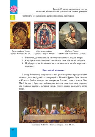 116
Розгляньте зображення та дайте відповіді на запитання.
Вишгородська ікона
Божої Матері. XII ст.
Фрагмент фрески
з церкви в Таулі. XII ст.
Рафаель Санті.
«Мадонна Конестабіле». XVI ст.
1.	 Визначте, до яких стилів мистецтва належать подані твори.
2.	 Спробуйте знайти спільні та відмінні риси між цими творами.
3.	 Поміркуйте, як із плином часу змінювалися засоби виразності
живопису.
Фресковий живопис
В епоху Ренесансу монументальний розпис вражав грандіозністю,
величчю, багатофігурністю та гармонією. В основі фресок були сюжети
зі Старого Завіту (наприклад, створення Адама), сцени з життя Діви
Марії і страсті Христові, зображення алегоричних, міфічних персона-
жів (Геракл, сивіли), батальні сцени, події з життя папського двору
тощо.
Леонардо да Вінчі. «Таємна вечеря». Кін. XV ст.
Тема 1. Стилі та напрями мистецтва:
античний, візантійський, романський, готика, ренесанс
 