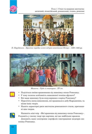 118
Мазаччо. «Чудо зі статером». XV ст.
•	 Поділіться своїми враженнями від живопису епохи Ренесансу.
•	 У чому полягає особливість живописної техніки сфумато?
•	 Які види живопису були популярними в період Ренесансу?
•	 Перелічіть імена живописців, які працювали в добу Відродження, та
нŠзви їхніх творів.
•	 Назвіть характерні риси мистецтва ренесансного стилю, притаман-
ні цим творам.
Напишіть міні-твір «Мої враження від живопису епохи Ренесансу».
Розкажіть у своєму творі про картини, які вас найбільше вразили.
Доповніть ваше електронне портфоліо ілюстраціями шедеврів жи-
вопису Ренесансу.
Тема 1. Стилі та напрями мистецтва:
античний, візантійський, романський, готика, ренесанс
П. Перуджино. «Христос передає ключі від раю апостолові Петру». 1480–1482 рр.
 