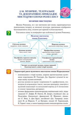 119
§ 14. Музичне, театральне
та декоративно-прикладне
Мистецтво епохи Ренесансу
МУЗИЧНЕ МИСТЕЦТВО
Музика Ренесансу, як і все мистецтво цієї епохи, характеризується
відновленням інтересу до античної культури, прагненням відобразити
багатоманітність світу, втілити ідеї гармонії та благозвучності.
Розгляньте схему та поміркуйте про особливості музики Ренесансу.
Інтерес до античної музики, поява гармонії,
благозвучності, нової теорії музики
Характерні риси музичного мистецтва епохи Відродження:
	 нововведення в теорії музики, зокрема протиставлення музич-
ними теоретиками (Й. Тінк­торіс, Дж. Царліно) сучасної їм ма-
нери запису музики античній;
	 розгляд музики як науки і порівняння її з арифметикою, гео-
метрією й астрономією (число, числова пропорція, симетрія в
музичній композиції) та поступовий перехід до її зіставлення
зі словом (граматика, риторика);
	 активне формування композиторських національних шкіл: нідер­
ландської (Ґ. Дюфаї, Й. Окегем, Ж. Депре), італійської (Дж. да
Палестріна, Джезуальдо), французької (К. Жанекен), німець-
кої (Г. Фінк, А. фон Брук), англійської (Дж. Тавернер), іспан-
ської (К. де Моралес, Т. де Вікторія), чеської (Я. Турновський,
К. Гарант) тощо, а також індивідуальних композиторських стилів.
Музичне мистецтво
епохи Ренесансу
Народна музика:
мистецтво побутових танців
Професійна музика:
зародження нових жанрів —
опера, ораторія
Гомофонно-гармонічний
склад:
одноголосні лади, тризвуки
Духовна музика:
меса, мотет, гімн
Поліфонія строгого письма:
норми голосоведення,
канони, форми
світська музика:
мадригал, пісня, канцона
 