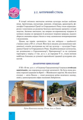 12
§ 2. античний стиль
В історії світового мистецтва антична культура посідає особливе
місце. Архітектура, скульптура, живопис, література, драматургія, фі-
лософія Стародавньої Греції та Стародавнього Риму стали першодже-
релом і поштовхом до розвитку багатьох мистецьких процесів в історії
людства. Античне мистецтво, що вперше по-справжньому відкрило й
оспівало людину як прекрасне й досконале творіння природи, надовго
зберегло значення взірця і багато в чому залишилося неперевершеним
і недосяжним.
Цікаво, що термін «античність» (від лат. antiquus — прадавній)
з’явився лише у XV ст. в Італії. Його було введено для визначення най-
давнішої з-поміж досліджених на той час культур — культури Старо-
давньої Греції та Стародавнього Риму. Ці рабовласницькі суспільства,
що розвивалися в Середземномор’ї, Причорномор’ї та на суміжних
територіях у період з І тис. до н. е. до середини V ст., стали носіями
найбільш близьких до сучасної європейської традиції культурних цін-
ностей.
доантичні цивілізації
У III—II тис. до н. е. в Східному Середземномор’ї існувала егейська
цивілізація, яка передувала культурі античності. Це була епоха роз-
квіту морської держави на Криті — Мінойського царства. На місці його
столиці — міста Кносса — вчені розкопали руїни величного палацу,
який у давньогрецьких міфах названий Лабіринтом.
Руїни Кносського палацу. II тис. до н. е. Греція
 