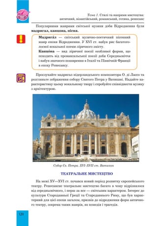 120
Популярними жанрами світської музики доби Відродження були
мадригал, канцона, пісня.
МадригŠл — світський музично-поетичний пісенний
жанр епохи Відродження. У XVI ст. набув рис багатого-
лосної вокальної поеми ліричного змісту.
Канцœна — вид ліричної поезії особливої форми, що
походить від провансальської поезії доби середньовіччя
і набув значного поширення в Італії та Північній Франції
в епоху Ренесансу.
Прослухайте мадригал нідерландського композитора О. ді Лассо та
розгляньте зображення собору святого Петра у Ватикані. Надайте ха-
рактеристику цьому вокальному твору і спробуйте співвіднести музику
з архітектурою.
Собор Св. Петра. XVI–XVII ст. Ватикан
ТЕАТРАЛЬНЕ МИСТЕЦТВО
На межі XV—XVI ст. почався новий період розвитку європейського
театру. Ренесансне театральне мистецтво багато в чому відрізнялося
від середньовічного, і перш за все — світським характером. Інтерес до
культури Стародавньої Греції та Стародавнього Риму, що був харак-
терний для цієї епохи загалом, призвів до відродження форм антично-
го театру, зокрема таких жанрів, як комедія і трагедія.
♫
Тема 1. Стилі та напрями мистецтва:
античний, візантійський, романський, готика, ренесанс
 
