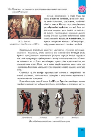 121
§ 14. Музичне, театральне та декоративно-прикладне мистецтво
епохи ренесансу
Доволі популярною в Італії була так
звана наукова комедія, п’єси якої писа-
ли вчені-гуманісти, художники, політичні
діячі та поети. Першу таку комедію ство-
рив Лудовіко Аріосто; для неї були ха-
рактерні яскраві, живі сцени та колорит-
ні деталі. Найкращими зразками даного
жанру є твори відомого політичного діяча
і письменника Нікколо Макіавеллі, зо-
крема сатирична комедія «Мандрагора»,
побудована на сюжеті сімейних колізій.
Національне італійське сценічне мистецтво, створене акторами-
коміками і блазнями, стало основою для виникнення комедії дель
арте — комедії масок з елементами фарсу та пародії. Кожен персонаж
мав свою маску-характер і справжню маску — частину костюма. Остан-
ня вказувала на особливі якості героя: професійну приналежність, со-
ціальний стан тощо. Одна і та ж маска закріплювалася за актором раз
і назавжди. Кількість масок, які були присутні в такій комедії, досягала
сотні.
Спектаклі цього театру представляли акторські імпровізації на
основі короткого, схематичного сценарію зі вставними музичними і
танцювальними номерами.
Одним із авторів комедії масок був П’єтро Аретіно, який критикував
у своїх п’єсах папство, а образи героїв для творів брав із реального життя.
Панталоне Доктор Брігелла Арлекін
Постійні персонажі-маски комедії дель арте
Ж.-А. Ватто.
«Італійські комедіанти». 1720 р.
 