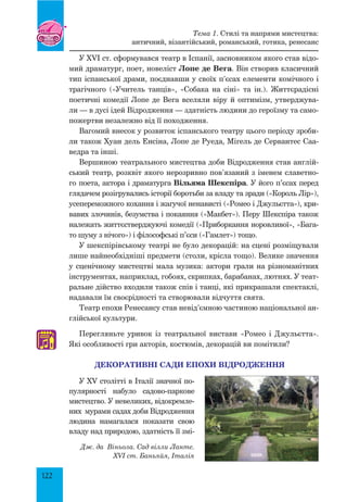 122
У XVI ст. сформувався театр в Іспанії, засновником якого став відо-
мий драматург, поет, новеліст Лопе де Вега. Він створив класичний
тип іспанської драми, поєднавши у своїх п’єсах елементи комічного і
трагічного («Учитель танців», «Собака на сіні» та ін.). Життєрадісні
поетичні комедії Лопе де Вега вселяли віру й оптимізм, утверджува-
ли — в дусі ідей Відродження — здатність людини до героїзму та само-
пожертви незалежно від її походження.
Вагомий внесок у розвиток іспанського театру цього періоду зроби-
ли також Хуан дель Енсіна, Лопе де Руеда, Мігель де Сервантес Саа-
ведра та інші.
Вершиною театрального мистецтва доби Відродження став англій-
ський театр, розквіт якого нерозривно пов’язаний з іменем славетно-
го поета, актора і драматурга Вільяма Шекспіра. У його п’єсах перед
глядачем розігрувались історії боротьби за владу та зради («Король Лір»),
усепереможного кохання і жагучої ненависті («Ромео і Джульєтта»), кри-
вавих злочинів, безумства і покаяння («Макбет»). Перу Шекспіра також
належать життєстверджуючі комедії («Приборкання норовливої», «Бага-
то шуму з нічого») і філософські п’єси («Гамлет») тощо.
У шекспірівському театрі не було декорацій: на сцені розміщували
лише найнеобхідніші предмети (столи, крісла тощо). Велике значення
у сценічному мистецтві мала музика: актори грали на різноманітних
інструментах, наприклад, гобоях, скрипках, барабанах, лютнях. У теат­
ральне дійство входили також спів і танці, які прикрашали спектаклі,
надавали їм своє­рідності та створювали відчуття свята.
Театр епохи Ренесансу став невід’ємною частиною національної ан-
глійської культури.
Перегляньте уривок із театральної вистави «Ромео і Джульєтта».
Які особливості гри акторів, костюмів, декорацій ви помітили?
ДЕКОРАТИВНІ САДИ епохи ВІДРОДЖЕННЯ
У XV столітті в Італії значної по-
пулярності набуло садово-паркове
мистецтво. У невеликих, відокремле-
них мурами садах доби Відродження
людина намагалася показати свою
владу над природою, здатність її змі-
♫
Дж. да Віньола. Сад вілли Ланте.
XVI ст. Баньяйя, Італія
Тема 1. Стилі та напрями мистецтва:
античний, візантійський, романський, готика, ренесанс
 