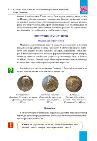 123
нювати й поліпшувати. У таких садах були тераси, партери, водні ресур-
си. Природу підпорядковували геометричним фігурам (наприклад, стриг­
ли кущі під конус, кулю, стіну), ставки оформлювали у вигляді дзеркал,
русла річок перетворювали на прямі канали тощо. Нові римські палаци та
заміські помешкання князів ставали чудовими зразками палацово-парко-
вих ансамблів (вілла Мадама, вілла Кастелло та інші).
ДЕКОРАТИВНЕ МИСТЕЦТВО
Медальєрне мистецтво
Мистецтво виготовлення монет і медалей, яке занепало в Середні
віки, знову відродилося в епоху Ренесансу. У цьому виді творчої діяль-
ності було задіяно велику кількість ювелірів, художників і скульпто-
рів. В Італії спостерігалось активне формування медальєрних центрів,
зазвичай навколо князівських дворів — у папському Римі, в Неапо-
лі, Пармі, Мантуї, Венеції тощо. Медальєрне мистецтво цього періоду
мало яскраво виражений аристократичний характер.
Уважно розгляньте медалі епохи Ренесансу. Розкажіть про свої вра-
ження від цього виду декоративного мистецтва.
Н. Фьорентіно.
Лицьовий бік медалі на честь
Джованни Торнабуоні.
XV ст.
Невідомий майстер.
Лицьовий бік медалі на
честь Козімо Медічі.
XV ст.
Б. Челліні.
Лицьовий бік медалі
на честь папи римського
Климента VII. XVI ст.
Кераміка
В епоху Ренесансу італійська кераміка здійснила стрімкий перехід
від стадії грубого середньовічного ремесла до високопрофесійного мис-
тецтва розписної майоліки.
Майœліка — різновид кераміки, що виготовляється з ви-
паленої глини з використанням розписної глазурі.
§ 14. Музичне, театральне та декоративно-прикладне мистецтво
епохи ренесансу
 
