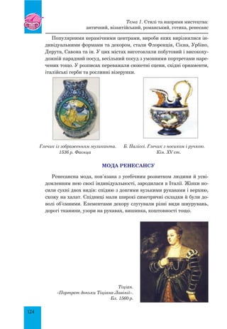 124
Популярними керамічними центрами, вироби яких вирізнялися ін-
дивідуальними формами та декором, стали Флоренція, Сієна, Урбіно,
Дерута, Савона та ін. У цих містах виготовляли побутовий і високоху-
дожній парадний посуд, весільний посуд з умовними портретами наре-
чених тощо. У розписах переважали сюжетні сцени, східні орнаменти,
італійські герби та рослинні візерунки.
Глечик із зображенням музиканта. Б. Паліссі. глечик з носиком і ручкою.
1536 р. Фаєнца Кін. XV ст.
МОДА РЕНЕСАНСУ
Ренесансна мода, пов’язана з усебічним розвитком людини й усві-
домленням нею своєї індивідуальності, зародилася в Італії. Жінки но-
сили сукні двох видів: спідню з довгими вузькими рукавами і верхню,
схожу на халат. Спідниці мали широкі симетричні складки й були до-
волі об’ємними. елементами декору слугували різні види шнурувань,
дорогі тканини, узори на рукавах, вишивка, коштовності тощо.
Тіціан.
«Портрет доньки Тіціана Лавінії».
Бл. 1560 р.
Тема 1. Стилі та напрями мистецтва:
античний, візантійський, романський, готика, ренесанс
 