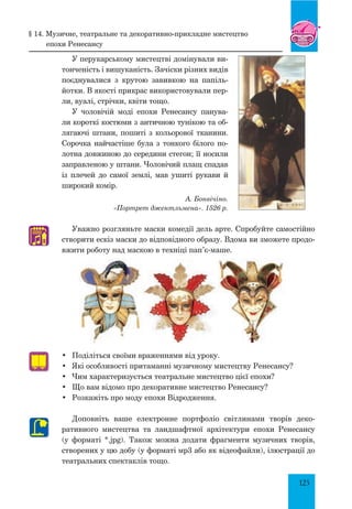 125
У перукарському мистецтві домінували ви-
тонченість і вишуканість. Зачіски різних видів
поєднувалися з крутою завивкою на папіль-
йотки. В якості прикрас використовували пер-
ли, вуалі, стрічки, квіти тощо.
У чоловічій моді епохи Ренесансу панува-
ли короткі костюми з античною тунікою та об-
лягаючі штани, пошиті з кольорової тканини.
Сорочка найчастіше була з тонкого білого по-
лотна довжиною до середини стегон; її носили
заправленою у штани. Чоловічий плащ спадав
із плечей до самої землі, мав ушиті рукави й
широкий комір.
А. Бонвічіно.
«Портрет джентльмена». 1526 р.
Уважно розгляньте маски комедії дель арте. Спробуйте самостійно
створити ескіз маски до відповідного образу. Вдома ви зможете продо-
вжити роботу над маскою в техніці пап’є-маше.
•	 Поділіться своїми враженнями від уроку.
•	 Які особливості притаманні музичному мистецтву Ренесансу?
•	 Чим характеризується театральне мистецтво цієї епохи?
•	 Що вам відомо про декоративне мистецтво Ренесансу?
•	 Розкажіть про моду епохи Відродження.
Доповніть ваше електронне портфоліо світлинами творів деко-
ративного мистецтва та ландшафт­ної архітектури епохи Ренесансу
(у форматі *.jpg). Також можна додати фрагменти музичних творів,
створених у цю добу (у форматі мр3 або як відеофайли), ілюстрації до
театральних спектаклів тощо.
♫
§ 14. Музичне, театральне та декоративно-прикладне мистецтво
епохи ренесансу
 