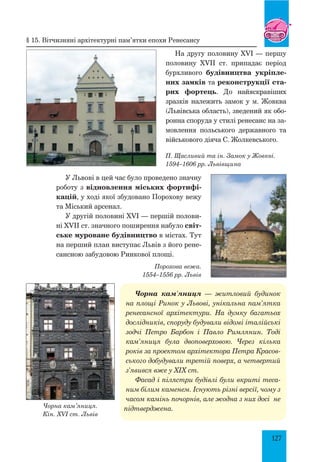 127
На другу половину XVI — першу
половину XVII ст. припадає період
бурхливого будівництва укріпле-
них замків та реконструкції ста-
рих фортець. До найяскравіших
зразків нале­жить замок у м. Жовква
(Львівська область), зведений як обо-
ронна споруда у стилі ренесанс на за-
мовлення польського державного та
військового діяча С. Жолкевського.
П. Щасливий та ін. Замок у Жовкві.
1594–1606 рр. Львівщина
У Львові в цей час було проведено значну
роботу з відновлення міських фортифі-
кацій, у ході якої збудовано Порохову вежу
та Міський арсенал.
У другій половині XVI — першій полови-
ні XVII ст. значного поширення набуло світ-
ське муроване будівництво в містах. Тут
на перший план виступає Львів з його рене-
сансною забудовою Ринкової площі.
Порохова вежа.
1554–1556 рр. Львів
Чорна кам’яниця — житловий будинок
на площі Ринок у Львові, унікальна пам’ятка
ренесансної архітектури. На думку багатьох
дослідників, споруду будували відомі італійські
зодчі Петро Барбон і Павло Римлянин. Тоді
кам’яниця була двоповерховою. Через кілька
років за проектом архітектора Петра Красов­
ського добудували третій поверх, а четвертий
з’явився вже у XIX ст.
Фасад і пілястри будівлі були вкриті теса­
ним білим каменем. Існують різні версії, чому з
часом камінь почорнів, але жодна з них досі не
підтверджена.Чорна кам’яниця.
Кін. XVI ст. Львів
§ 15. Вітчизняні архітектурні пам’ятки епохи ренесансу
 