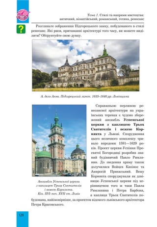 128
Розгляньте зображення Підгорецького замку, побудованого в стилі
ренесанс. Які риси, притаманні архітектурі того часу, ви можете виді-
лити? Обґрунтуйте свою думку.
А. дель Аква. Підгорецький замок. 1635–1640 рр. Львівщина
Справжньою перлиною ре­
не­сансної архітектури на укра-
їнських теренах є чудово збере-
жений ансамбль Успенської
церкви з каплицею Трьох
Святителів і вежею Кор-
някта у Львові. Спорудження
цього величного комплексу три-
вало впродовж 1591—1629 ро-
­ків. Проект церкви Успіння Пре-
святої Богородиці розробив зна-
ний будівничий Павло Римля-
нин. До зведення храму також
долучилися Войцех Капінос та
Амвросій Прихильний. Вежу
Корнякта споруджували як дзві-
ницю Успенської церкви під ке-
рівництвом того ж таки Павла
Римлянина і Петра Барбона,
а каплиця Трьох Святителів по-
будована, найімовірніше, за проектом відомого львівського архітектора
Петра Красовського.
Тема 1. Стилі та напрями мистецтва:
античний, візантійський, романський, готика, ренесанс
Ансамбль Успенської церкви
з каплицею Трьох Святителів
і вежею Корнякта.
Кін. XVI–поч. XVII ст. Львів
 