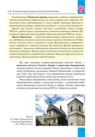 129
§ 15. Вітчизняні архітектурні пам’ятки епохи ренесансу
В архітектурі Успенської церкви гармонійно поєднано традиції іта­
лійського ренесансного будівництва та власне українського зодчества. Ре­
несансний стиль простежується в типі споруди (тринавна базиліка) й
архітектурному декорі, а українські тенденції — в купольному завершенні.
Церква має багато цінних пам’яток мистецтва: ікони вівтаря
XVII ст., срібний хрест, виготовлений львівським майстром Андрієм Ка­
сяновичем, бронзові свічники роботи гданських майстрів XVII ст. тощо.
Вежа Корнякта — пам’ятка архітектури національного значен­
ня, побудована на кошти львівського купця грецького походження К. Кор­
някта, від імені якого й походить її назва. Вежа-дзвіниця, квадратна у
плані, споруджена з ламаного каменю. По вертикалі фасади прикрашені
пілястрами з червоними видовженими арочними нішами та невеликими
віконними прорізами. Висота ярусів поступово зменшується, а ретельно
вивірені пропорційні співвідношення надають дзвіниці стрункості та ви­
тонченості. Загальна висота вежі 65 метрів.
Ще одна знаменита історико-архітектурна пам’ятка Львова —
комплекс костелу Святого Андрія і монастиря бернардинів.
Автором проекту костелу вважають Павла Римлянина, а після його
смерті будівництво продовжили Амвросій Прихильний та Андрій Бе-
мер. Саме тому цій споруді з чітко вираженими рисами італійського
ренесансу притаманні ознаки інших архітектурних стилів.
Фасад храму прикрашають статуї святих, яким поклонялися ченці
бернардинського ордену; у нішах другого ярусу — скульптурні зобра-
ження богоматері й апостолів Петра та Андрія. Частина дерев’яних
вівтарів, виготовлених на початку XVII ст., збереглася донині.
Костел
Св. Андрія Первозванного
і монастир бернардинів.
Поч. XVii ст. Львів
 