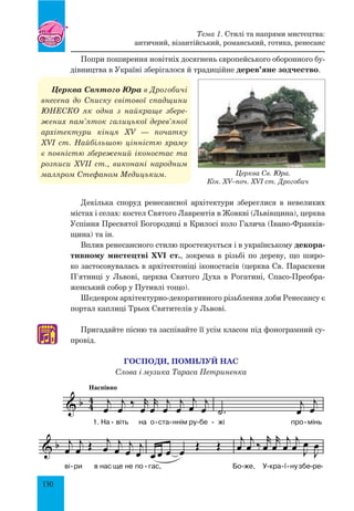 130
Попри поширення новітніх досягнень європейського оборонного бу-
дівництва в Україні зберігалося й традиційне дерев’яне зодчество.
Церква святого Юра в Дрогобичі
внесена до списку світової спадщини
ЮНЕСКО як одна з найкраще збере­
жених пам’яток галицької дерев’яної
архітектури кінця XV — початку
XVI  ст. Найбільшою цінністю храму
є повністю збережений іконостас та
розписи XVII ст., виконані народним
маляром Стефаном Медицьким.
Декілька споруд ренесансної архітектури збереглися в невеликих
містах і селах: костел Святого Лаврентія в Жовкві (львівщина), церква
Успіння Пресвятої Богородиці в Крилосі коло Галича (Івано-Франків-
щина) та ін.
Вплив ренесансного стилю простежується і в українському декора-
тивному мистецтві XVI ст., зокрема в різьбі по дереву, що широ-
ко застосовувалась в архітектоніці іконостасів (церква св. Параскеви
П’ятниці у Львові, церква Святого Духа в Рогатині, Спасо-Преобра-
женський собор у Путивлі тощо).
Шедевром архітектурно-декоративного різьблення доби Ренесансу є
портал каплиці Трьох Святителів у Львові.
Пригадайте пісню та заспівайте її усім класом під фонограмний су-
провід.
Господи, помилуй нас
Слова і музика Тараса Петриненка
♫
& b 4
4
Наспівно
j
œ
j
œ ‰ r
œ
r
œ
j
œ
j
œ
j
œ j
œ
1. На віть на о ста ннім ру бе
.˙
j
œ
j
œ
жі про мінь- - - - - -
& b j
œ
j
œ Œ j
œ j
œ
j
œ
j
œ
ві ри в нас ще не по
œ œ œ œ
Œ Œ
гас,
j
œ
j
œ ‰
r
œ
r
œ
j
œ
j
œ J
œ
J
œ
Бо же, У кра ї нузбе ре- - - - -- - -
& b ˙ Œ Œ
жи,
j
œ
j
œ
j
œ
j
œ œ œ œ
Гос по ди,по ми луй
˙
Œ Œ
нас.- -- -
ГОСПОДИ, ПОМИЛУЙ НАС
Слова і музика Тараса Петриненка
Тема 1. Стилі та напрями мистецтва:
античний, візантійський, романський, готика, ренесанс
Церква Св. Юра.
Кін. XV–поч. XVI ст. Дрогобич
 
