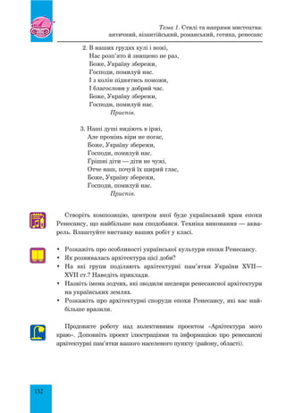 132
Створіть композицію, центром якої буде український храм епохи
Ренесансу, що найбільше вам сподобався. Техніка виконання — аква-
рель. Влаштуйте виставку ваших робіт у класі.
•	 Розкажіть про особливості української культури епохи Ренесансу.
•	 Як розвивалась архітектура цієї доби?
•	 На які групи поділяють архітектурні пам’ятки України XVII—
XVII ст.? Наведіть приклади.
•	 Назвіть імена зодчих, які зводили шедеври ренесансної архітектури
на українських землях.
•	 Розкажіть про архітектурні споруди епохи Ренесансу, які вас най-
більше вразили.
Продовжте роботу над колективним проектом «Архітектура мого
краю». Доповніть проект ілюстраціями та інформацією про ренесансні
архітектурні пам’ятки вашого населеного пункту (району, області).
♫
2. В наших грудях кулі і ножі,
Нас розп’ято й знищено не раз,
Боже, Україну збережи,
Господи, помилуй нас.
І з колін піднятись поможи,
І благослови у добрий час.
Боже, Україну збережи,
Господи, помилуй нас.
	 Приспів.
3. Наші душі нидіють в іржі,
Але промінь віри не погас,
Боже, Україну збережи,
Господи, помилуй нас.
Грішні діти — діти не чужі,
Отче наш, почуй їх щирий глас,
Боже, Україну збережи,
Господи, помилуй нас.
	 Приспів.
Тема 1. Стилі та напрями мистецтва:
античний, візантійський, романський, готика, ренесанс
 