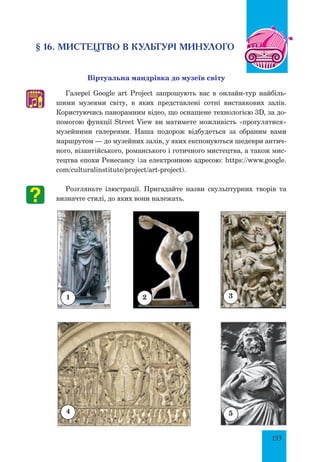 133
§ 16. мистецтво в культурі минулого
Віртуальна мандрівка до музеїв світу
Галереї Google art Project запрошують вас в онлайн-тур найбіль-
шими музеями світу, в яких представлені сотні виставкових залів.
Користуючись панорамним відео, що оснащене технологією 3D, за до-
помогою функції Street View ви матимете можливість «прогулятися»
музейними галереями. Наша подорож відбудеться за обраним вами
маршрутом — до музейних залів, у яких експонуються шедеври антич­
ного, візантійського, романського і готичного мистецтва, а також мис-
тецтва епохи Ренесансу (за електронною адресою: https://www.google.
com/culturalinstitute/project/art-project).
Розгляньте ілюстрації. Пригадайте назви скульптурних творів та
визначте стилі, до яких вони належать.
♫
2 31
4 5
 