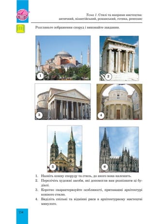 134
Розгляньте зображення споруд і виконайте завдання.
1.	 Назвіть кожну споруду та стиль, до якого вона належить.
2.	 Перелічіть художні засоби, які допомогли вам розпізнати ці бу-
дівлі.
3.	 Коротко охарактеризуйте особливості, притаманні архітектурі
кожного стилю.
4.	 Виділіть спільні та відмінні риси в архітектурному мистецтві
минулого.
5
Тема 1. Стилі та напрями мистецтва:
античний, візантійський, романський, готика, ренесанс
1
3 4
2
6
 