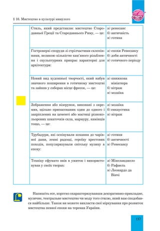 137
§ 16. мистецтво в культурі минулого
Стиль, який представляє мистецтво Старо-
давньої Греції та Стародавнього Риму, — це:
а) ренесанс
б) античність
в) готика
Гостроверхі споруди зі стрілчастими склепін-
нями, великою кількістю кам’яного різьблен-
ня і скульптурних прикрас характерні для
архітектури:
а) епохи Ренесансу
б) доби античності
в) готичного періоду
Новий вид художньої творчості, який набув
значного поширення в готичному мистецтві
та зайняв у соборах місце фресок, — це:
а) книжкова
мініатюра
б) вітраж
в) мозаїка
Зображення або візерунок, виконані з окре-
мих, щільно припасованих один до одного і
закріплених на цементі або мастиці різноко-
льорових шматочків скла, мармуру, камінців
тощо, — це:
а) мозаїка
б) енкаустика
в) вітраж
Трубадури, які оспівували кохання до чарів-
ної дами, земні радощі, героїку хрестових
походів, популяризували світську музику в
епоху:
а) готики
б) античності
в) ренесансу
Техніку сфумато ввів в ужиток і використо-
вував у своїх творах:
а) Мікеланджело
б) Рафаель
в) Леонардо да
Вінчі
Напишіть есе, коротко охарактеризувавши декоративно-прикладне,
музичне, театральне мистецтво чи моду того стилю, який вам сподобав-
ся найбільше. Також ви можете викласти свої міркування про розвиток
мистецтва певної епохи на теренах України.
 