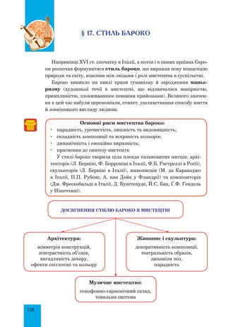 138
§ 17. Стиль бароко
Наприкінці XVI ст. спочатку в Італії, а потім і в інших країнах Євро-
пи розпочав формуватися стиль бароко, що виражав нову концепцію
природи та світу, взаємин між людьми і ролі мистецтва в суспільстві.
Бароко виникло на хвилі кризи гуманізму й зародження маньє­
ризму (художньої течії в мистецтві, що відзначалася манірністю,
прим­х­ливістю, зловживанням певними прийомами). Великого значен-
ня в цей час набули церемоніали, етикет, ушляхетнення способу життя
й зовнішнього вигляду людини.
Основні риси мистецтва бароко:
	 парадність, урочистість, пишність та видовищність;
	 складність композиції та яскравість кольорів;
	 динамічність і емоційна виразність;
	 прагнення до синтезу мистецтв.
У стилі бароко творила ціла плеяда талановитих митців: архі-
текторів (Л. Берніні, Ф. Борроміні в Італії, Ф.Б. Растреллі в Росії),
скульпторів (Л. Берніні в Італії), живописців (М. да Караваджо
в Італії, П.П. Рубенс, А. ван Дейк у Фландрії) та композиторів
(Дж. Фрескобальді в Італії, Д. Букстехуде, Й.С. Бах, Ґ.Ф. Гендель
у Німеччині).
Архітектура:
асиметрія конструкцій,
контрастність об’ємів,
вигадливість декору,
ефекти світлотіні та кольору
Музичне мистецтво:
гомофонно-гармонічний склад,
тональна система
Досягнення стилю бароко в мистецтві
Живопис і скульптура:
декоративність композиції,
театральність образів,
динамізм поз,
парадність
 