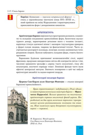 139
Барœко (буквально — перлина неправильної форми)  —
стиль у європейському мистецтві кінця XVI—XVIII ст.,
який прийшов на зміну Відродженню і характеризувався
примхливістю форм і декоративною пишністю.
АРХІТЕКТУРА
Архітектура бароко вирізняється просторовим розмахом, плавніс-
тю та складним поєднанням криволінійних форм, багатством скульп­
турного декору, характерними деталями якого є теламон (атлант),
каріатида (статуя одягненої жінки) і маскарон (скульптурна прикраса
у формі голови людини, тварини чи фантастичної істоти). Часто зу-
стрічаються розгорнуті колонади, пілястри; колони замінюються чоти-
ригранною опорою. Куполи набувають складних форм, стають багато-
ярусними.
Бароковим будівлям притаманні великомасштабні стелі, вкриті
фресками, продумане використання світла або контрастів світла і тіні,
численні орнаменти (рельєфи з дерева (часто позолочені), гіпсу або
штукатурки, штучного мармуру тощо). Зовнішні фасади часто мали
ефектні центральні виступи. Значного поширення в цей час набули
архітектурні ансамблі та садово-паркові споруди.
Архітектурні шедеври бароко
Церква Сан-Карло алле Кваттро Фонтане — еталон химерної
барокової криволінійності.
Храм спроектований і побудований у Римі одним
із найекстравагантніших майстрів бароко — Фран-
ческо Борроміні. Велике враження на тогочасних
архітекторів справив хвилястий фасад церкви. Він
розбитий на два яруси величним карнизом і прикра­
шений щільно розташованими колонами та ніша­
ми. Ніші нижнього ярусу декоровані скульптурами;
верхні — порожні.
Ф. Борроміні. Фасад церкви
Сан-Карло алле Кваттро Фонтане.
XVII ст. Рим
§ 17. Стиль бароко
 