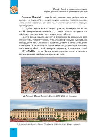 140
Лоренцо Берніні — один із найталановитіших архітекторів та
скульпторів бароко. У його творах яскраво втілилися головні принципи
цього стилю: підвищена емоційність, театральність, активна протидія
простору і масі.
Л. Берніні тривалий час виконував роботи для собору Святого Пе-
тра. Він створив монументальні статуї святих і папські надгробки, але
найбільше творіння майстра — площа перед собором.
Простір перед храмом архітектор перетворив на ансамбль із двох
площ: перша, у формі трапеції, обрамлена галереями, що відходять від
собору; друга, овальної форми, обернена до міста й оформлена двома
колонадами. У симетричних точках цього овалу розміщені фонтани,
а між ними — обеліск, який є своєрідним орієнтиром величезної площі.
XVII—XVIII ст. — час бурхливого будівництва палаців та замків,
значна частина яких збереглася до наших днів.
Л. Берніні. Площа Святого Петра. 1656–1667 рр. Ватикан
Й.Б. Фішер фон Ерлах. Палац Шенбрунн. 1696–1713 рр. Відень, Австрія
Тема 2. Стилі та напрями мистецтва:
бароко, рококо, класицизм, романтизм, реалізм
 