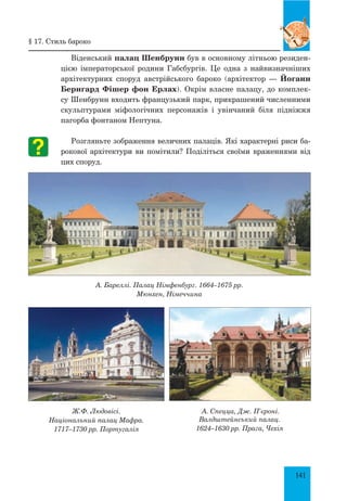 141
Віденський палац Шенбрунн був в основному літньою резиден-
цією імператорської ро­дини Габсбургів. Це одна з найвизначніших
архітектурних споруд австрійського бароко (архітектор — Йоганн
Бернгард Фішер фон Ерлах). Окрім власне палацу, до комплек-
су Шенбрунн входить французький парк, прикрашений численними
скульптурами міфологічних персонажів і увінчаний біля підніжжя
пагорба фонтаном Нептуна.
Розгляньте зображення величних палаців. Які характерні риси ба-
рокової архітектури ви помітили? Поділіться своїми враженнями від
цих споруд.
А. Бареллі. Палац Німфенбург. 1664–1675 рр.
Мюнхен, Німеччина
Ж.Ф. Людовісі.
Національний палац Мафра.
1717–1730 рр. Португалія
А. Спецца, Дж. П’єроні.
Валдштейнський палац.
1624–1630 рр. Прага, Чехія
§ 17. Стиль бароко
 