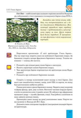 143
Гет-Лоо — найбільший серед палацово-паркових ансамблів Нідерлан-
дів, побудований у стилі стриманого голландського бароко кінця XVII ст.
Ансамбль мав чітку осьову побу­
дову, яку використовували ще з ча­
сів італійського Відродження. Вісь
симетрії проходила через середину
палацу і продовжувалась у регуляр­
ному парку за ним. Друга тераса
була більш парадною. Її прикраша­
ли три фонтани і вісім мережевних
партерів.
Перегляньте презентацію «У світі архітектури. стиль бароко».
Під час перегляду зверніть увагу на особливості барокових споруд. За
бажанням створіть начерк фрагмента барокового палацу. Техніка ви-
конання — олівець або пастель.
•	 Розкажіть про основні риси стилю бароко в мистецтві.
•	 Назвіть характерні ознаки барокових споруд.
•	 Чим архітектура бароко відрізняється від архітектури епохи Відро-
дження?
•	 Розкажіть про особливості барокових палаців.
Створіть із паперу колективний макет палацу в стилі бароко. Для
цього вам знадобляться ножиці, папір, клей ПВА та картон, на якому
буде розташована майбутня робота.
Уважно розгляньте зразок барокового палацу. Зверніть увагу на розмір
та форму фасаду, арок, даху та вікон. Виготовте частини споруди окремо,
а потім за допомогою клею з’єднайте деталі. Не забудьте про оформлення
палацового двору — клумби, фонтани, статуї. Така робота є клопіткою та
може зайняти декілька тижнів.
Презентуйте макет палацу на уроці узагальнення знань. Озвучте по-
каз музикою А. Вівальді або Й.С. Баха.
Доповніть ваше електронне портфоліо ілюстраціями шедеврів бароко-
вої архітектури.
♫
Я. Ромейн, Д. Моро.
Мереживний партер у саду Гет-Лоо.
Кін. XVII ст. Апелдорн, Нідерланди
§ 17. Стиль бароко
 