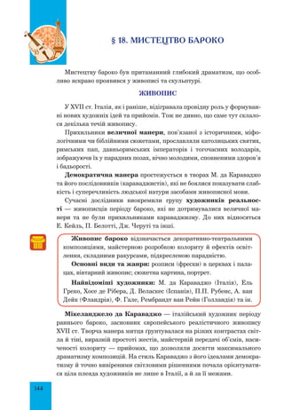 144
§ 18. мистецтво бароко
Мистецтву бароко був притаманний глибокий драматизм, що особ­
ливо яскраво проявився у живописі та скульптурі.
Живопис
У XVII ст. Італія, як і раніше, відігравала провідну роль у формуван-
ні нових художніх ідей та прийомів. Тож не дивно, що саме тут склало-
ся декілька течій живопису.
Прихильники величної манери, пов’язаної з історичними, міфо-
логічними чи біблійними сюжетами, прославляли католицьких святих,
римських пап, давньоримських імператорів і тогочасних володарів,
зоб­ражуючи їх у парадних позах, вічно молодими, сповненими здоров’я
і бадьорості.
демократична манера простежується в творах М. да Караваджо
та його послідовників (караваджистів), які не боялися показувати слаб-
кість і суперечливість людської натури засобами живописної мови.
Сучасні дослідники виокремили групу художників реальнос-
ті — живописців періоду бароко, які не дотримувалися величної ма-
нери та не були прихильниками караваджизму. До них відносяться
Е. Кейль, П. Белотті, Дж. Черуті та інші.
Живопис бароко відзначається декоративно-театральними
композиціями, майстерною розробкою колориту й ефектів освіт-
лення, складними ракурсами, підкресленою парадністю.
Основні види та жанри: розписи (фрески) в церквах і пала-
цах, вівтарний живопис; сюжетна картина, портрет.
Найвідоміші художники: М. да Караваджо (Італія), Ель
Греко, Хосе де Рібера, Д. Веласкес (Іспанія), П.П. Рубенс, А. ван
Дейк (Фландрія), Ф. Гале, Рембрандт ван Рейн (Голландія) та ін.
Мікеланджело да Караваджо — італійський художник періоду
раннього бароко, засновник європейського реалістичного живопису
XVII ст. Творча манера митця ґрунтувалася на різких контрастах світ-
ла й тіні, виразній простоті жестів, майстерній передачі об’ємів, наси-
ченості колориту — прийомах, що дозволяли досягти максимального
драматизму композицій. На стиль Караваджо з його ідеалами демокра-
тизму й точно вивіреними світловими рішеннями почала орієнтувати-
ся ціла плеяда художників не лише в Італії, а й за її межами.
 