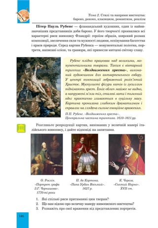 146
Пітер Пауль Рубенс — фламандський художник, один із найви-
значніших представників доби бароко. У його творчості проявилися всі
характерні риси живопису Фландрії: героїзм образів, широкий розмах
композиції, звеличення сили та мужності людини, оспівування багатства
і краси природи. Серед картин Рубенса — монументальні полотна, пор-
трети, написані олією, та гравюри, які принесли митцеві світову славу.
Рубенс плідно працював над великими, мо­
нументальними творами. Таким є вівтарний
трип­тих «Воздвиження хреста», викона­
ний художником для антверпенського собору.
У центрі композиції зображений розіп’ятий
Христос. Мускулисті фігури катів із зусиллям
піднімають хрест. Їхніх облич майже не видно,
а напружені м’язи тіл, сталеві лати і тьмяний
одяг практично зливаються в суцільну масу.
Картина пронизана глибоким драматизмом і
справляє на глядача сильне емоційне враження.
П.П. Рубенс. «Воздвиження хреста».
Центральна частина триптиха. 1610–1611 рр.
Розгляньте репродукції картин, виконаних у величній манері іта-
лійського живопису, і дайте відповіді на запитання.
Тема 2. Стилі та напрями мистецтва:
бароко, рококо, класицизм, романтизм, реалізм
О. Рослін.
«Портрет графа
З.Г. Чернишова».
1770-ті роки
П. да Кортона.
«Папа Урбан Восьмий».
1627 р.
К. Череза.
«Святий Нарно».
XVII ст.
1.	 Які спільні риси притаманні цим творам?
2.	 Що вам відомо про величну манеру живописного мистецтва?
3.	 Розкажіть про свої враження від представлених портретів.
 