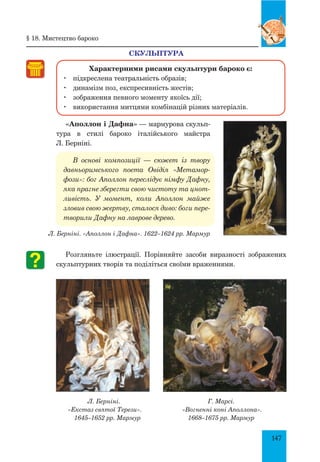 147
Скульптура
Характерними рисами скульптури бароко є:
	 підкреслена театральність образів;
	 динамізм поз, експресивність жестів;
	 зображення певного моменту якоїсь дії;
	 використання митцями комбінацій різних матеріалів.
«Аполлон і Дафна» — мармурова скульп­
тура в стилі бароко італійського майстра
Л. Берніні.
В основі композиції — сюжет із твору
давньоримського пое­та Овідія «Метамор­
фози»: бог Аполлон переслідує німфу Дафну,
яка прагне зберегти свою чистоту та цнот­
ливість. У момент, коли Аполлон майже
зловив свою жертву, сталося диво: боги пере­
творили Дафну на лаврове дерево.
Л. Берніні. «Аполлон і Дафна». 1622–1624 рр. Мармур
Розгляньте ілюстрації. Порівняйте засоби виразності зображених
скульптурних творів та поділіться своїми враженнями.
Л. Берніні.
«Екстаз святої терези».
1645–1652 рр. Мармур
Г. Марсі.
«Вогненні коні Аполлона».
1668–1675 рр. Мармур
§ 18. мистецтво бароко
 