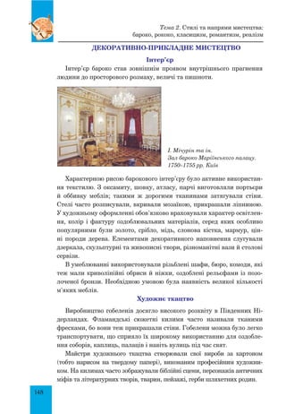 148
Декоративно-прикладне мистецтво
інтер’єр
Інтер’єр бароко став зовнішнім проявом внутрішнього прагнення
людини до просторового розмаху, величі та пишноти.
І. Мічурін та ін.
Зал бароко Маріїнського палацу.
1750–1755 рр. Київ
Характерною рисою барокового інтер’єру було активне використан-
ня текстилю. з оксамиту, шовку, атласу, парчі виготовляли портьєри
й оббивку меблів; такими ж дорогими тканинами затягували стіни.
Стелі часто розписували, вкривали мозаїкою, прикрашали ліпниною.
У художньому оформленні обов’язково враховували характер освітлен-
ня, колір і фактуру оздоблювальних матеріалів, серед яких особливо
популярними були золото, срібло, мідь, слонова кістка, мармур, цін-
ні породи дерева. Елементами декоративного наповнення слугували
дзеркала, скульптурні та живописні твори, різноманітні вази й столові
сервізи.
В умеблюванні використовували різьблені шафи, бюро, комоди, які
теж мали криволінійні обриси й ніжки, оздоблені рельєфами із позо-
лоченої бронзи. Необхідною умовою була наявність великої кількості
м’яких меблів.
Художнє ткацтво
Виробництво гобеленів досягло високого розквіту в Південних Ні-
дерландах. Фламандські сюжетні килими часто називали тканими
фресками, бо вони теж прикрашали стіни. Гобелени можна було легко
транспортувати, що сприяло їх широкому використанню для оздобле-
ння соборів, каплиць, палаців і навіть вулиць під час свят.
Майстри художнього ткацтва створювали свої вироби за картоном
(тобто нарисом на твердому папері), виконаним професійним художни-
ком. На килимах часто зображували біблійні сцени, персонажів античних
міфів та літературних творів, тварин, пейзажі, герби шляхетних родин.
Тема 2. Стилі та напрями мистецтва:
бароко, рококо, класицизм, романтизм, реалізм
 