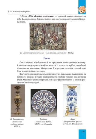 149
Гобелен «Сім вільних мистецтв» — типовий зразок килимарства
доби фламандського бароко, картон для якого створив художник Корне-
ліс Схют.
К. Схют (картон). Гобелен «Сім вільних мистецтв». 1675 р.
Посуд
Стиль бароко відобразився і на предметах повсякденного вжитку.
У цей час популярності набули келихи із золота та срібла, оздоблені
коштовними каменями, мінералами й коралами, а також столові при-
бори з дорогоцінних металів.
Значно урізноманітнились форми посуду, переважно фаянсового та
скляного; вперше почали застосовувати глибокі тарілки для перших
страв. Особливо славився руанський і делфтський фаянс із синіми роз-
писами на білому фоні.
Тарілка.
Руанський фаянс.
XVIII ст. Франція
Ваза.
Делфтський фаянс.
XVIII ст. Нідерланди
К. Бетмюллер.
Подвійний
срібний келих.
1590 р.
§ 18. мистецтво бароко
 