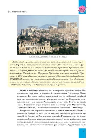 15
Афінський Акрополь. V ст. до н. е. Греція
Найбільш довершеним архітектурним ансамблем класичної епохи є афін-
ський Акрополь, споруджений на скелі висотою 156 м над рівнем моря у дру-
гій половині V ст. до н. е. Ініціював будівництво афінський державний діяч
Перикл, а керував роботами Фідій. До найвідоміших споруд комплексу нале-
жать храми Ніки Аптерос, Парфенон, Ерехтейон і велична колонада Про-
пілей. Із 1987 року афінський Акрополь визнано об’єктом Світової спадщини
ЮНЕСКО. З плином часу виникла потреба збільшити площу для зберігання
старожитностей, знайдених у результаті низки наукових досліджень. Тому
в 2009 році в Афінах було відкрито новий Музей Акрополя.
Епоха еллінізму починається з підкорення грецьких полісів Ма-
кедонським царством і з великого Східного походу Олександра Маке-
донського. Для цього періоду характерний синтез еллінської та східної
культур, накопичення знань у різних галузях науки. Головними куль-
турними центрами стають Александрія Єгипетська, Пергам та острів
Родос. Видатними скульпторами доби еллінізму були Пракситель,
Скопас та Лісіпп, а найвизначнішим письменником — Менандр.
Завершальним періодом античності є епоха панування Риму —
величезної імперії, до складу якої входили завойовані римлянами те-
риторії від Єгипту до Британських островів. Римська культура розви-
вала, поглиблювала досягнення давньогрецької культури і привносила
свої національні риси: практицизм, дисциплінованість, динамізм, тра-
диціоналізм. Справжньою технічною революцією в будівництві стало
§ 2. античний стиль
 