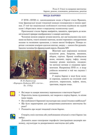 150
Мода бароко
У XVII—XVIII ст. законодавицею моди в Європі стала Франція,
тому французькі модні тенденції швидко поширилися в інших краї-
нах. У той час національні особливості костюма відійшли на задній
план і збереглися лише в народному селянському одязі.
Притаманні стилю бароко манірність, пишність, пристрасть до вели-
кої кількості прикрас відобразилися і в манері одягатися.
Чоловіки носили широкі штани-кюлоти, які зав’язувалися під колі-
нами на банти, товсті вовняні панчохи, великі черевики з квадратними
носами та великими пряжками, а також високі ботфорти. Поверх со-
рочки з великим коміром одягали каптан, зверху — камзол без рукавів.
Ідеалом чоловіка був французький король Людовік XIV.
Жіночий одяг вирізнявся великою
кількістю рюш, бахроми, вишивки,
оборок, стрічок. Кравці комбінували
шовк, оксамит, парчу, тафту, газову
тканину різних відтінків, поєдную-
чи квіткові мотиви зі східними орна-
ментами. Наприкінці XVII ст. в моду
увійшли незвичні в той час смужка і
клітинка.
У період бароко в моді були вели-
кі сережки, намисто на оголеній лінії
декольте, парасольки, муфти, віяла,
тростини, перуки тощо.
•	 Які види та жанри живопису переважали в мистецтві бароко?
•	 Перелічіть імена художників, які творили в період бароко, та нŠзви
їхніх творів.
•	 Які особливості барокової скульптури вам запам’яталися найбільше?
•	 Що було характерним для декоративно-ужиткового мистецтва ба-
роко?
•	 Розкажіть про модні тенденції стилю бароко.
Створіть ескіз костюма або умеблювання вітальні в стилі бароко (на
вибір).
Доповніть ваше електронне портфоліо ілюстраціями шедеврів жи-
вопису, скульптури та декоративного мистецтва цієї доби.
Тема 2. Стилі та напрями мистецтва:
бароко, рококо, класицизм, романтизм, реалізм
Н. де Ларжильєр.
«Портрет Людовіка XIV з сім’єю».
Бл. 1710 р.
 