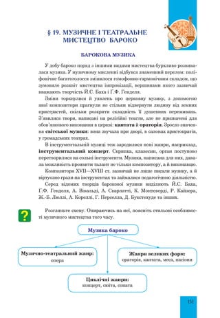 151
§ 19. Музичне і театральне
мистецтво бароко
Барокова музика
у добу бароко поряд з іншими видами мистецтва бурхливо розвива-
лася музика. У музичному мисленні відбувся знаменний перелом: полі-
фонічне багатоголосся змінилося гомофонно-гармонічним складом, що
зумовило розквіт мистецтва імпровізації, вершинами якого зазвичай
вважають творчість Й.С. Баха і Ґ.Ф. Генделя.
Зміни торкнулися й уявлень про церковну музику, з допомогою
якої композитори прагнули не стільки відвернути людину від земних
пристрастей, скільки розкрити складність її душевних переживань.
З’явилися твори, написані на релігійні тексти, але не призначені для
обов’язкового виконання в церкві: кантата й ораторія. Зросло значен-
ня світської музики: вона звучала при дворі, в салонах аристократів,
у громадських театрах.
В інструментальній музиці теж зародилися нові жанри, наприклад,
інструментальний концерт. Скрипка, клавесин, орган поступово
перетворилися на сольні інструменти. Музика, написана для них, дава-
ла можливість проявити талант не тільки композитору, а й виконавцю.
Композитори XVII—XVIII ст. зазвичай не лише писали музику, а й
віртуозно грали на інструментах та займалися педагогічною діяльністю.
Серед відомих творців барокової музики виділяють Й.С. Баха,
Ґ.Ф. Генделя, А. Вівальді, А. Скарлатті, К. Монтеверді, Р. Кайзера,
Ж.-Б. Люллі, А. Кореллі, Г. Перселла, Д. Букстехуде та інших.
Розгляньте схему. Опираючись на неї, поясніть стильові особливос-
ті музичного мистецтва того часу.
Музично-театральний жанр:
опера
циклічні жанри:
концерт, сюїта, соната
жанри великих форм:
ораторія, кантата, меса, пасіони
Музика бароко
 
