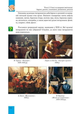 152
Основним музичним інструментом доби бароко в духовній та камер-
ній світській музиці став орган. Значного поширення також набули
клавесин, лютня, барокова гітара, колісна ліра, віола, барокова скрип-
ка, віолончель, контрабас, а також дерев’яні духові інструменти: флей-
та, кларнет, гобой, фагот.
Розгляньте репродукції картин, написаних у XVII ст. Які музичні
інструменти на них зображені? З’ясуйте, до якого типу інструментів
вони відносяться.
Н. Турньє. «Концерт». Лоран ле Ла Гір. «Алегорія музики».
1630–1635 рр. 1649 р.
А. Боссе. «Музиканти». Я. Вермеєр.
1635 р. «Жінка за клавесином».
1670–1672 рр.
Тема 2. Стилі та напрями мистецтва:
бароко, рококо, класицизм, романтизм, реалізм
 